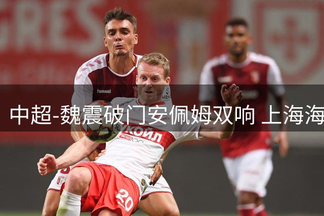 中超-魏震破门安佩姆双响 上海海港3-2逆转武汉三镇