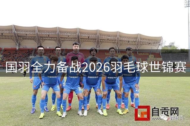 国羽全力备战2026羽毛球世锦赛