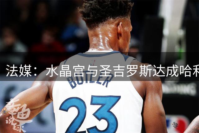 法媒：水晶宫与圣吉罗斯达成哈利利转会协议，球员也同意加盟