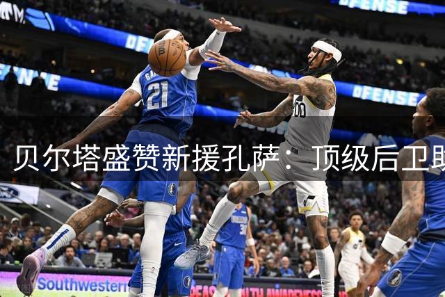 贝尔塔盛赞新援孔萨：顶级后卫助力枪手争冠路