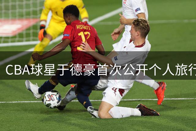 CBA球星于德豪首次公开个人旅行日记 记录30年首次独行体验