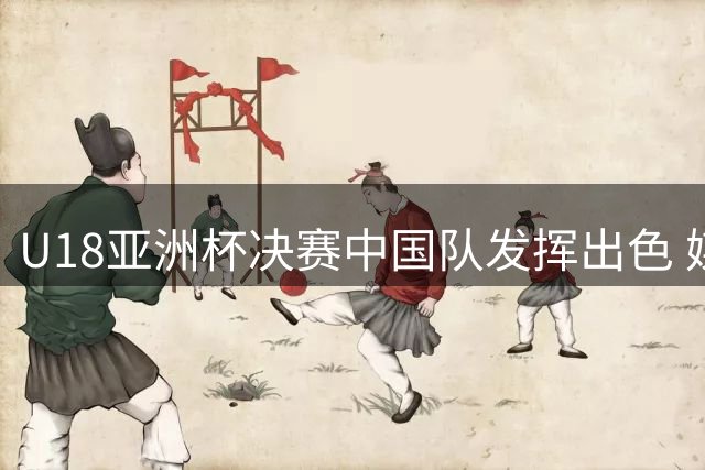 U18亚洲杯决赛中国队发挥出色 媒体人点赞球队表现